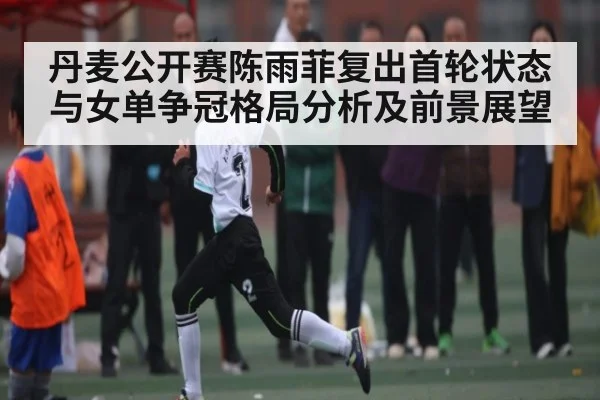 丹麦公开赛陈雨菲复出首轮状态与女单争冠格局分析及前景展望 - kaiyun sports